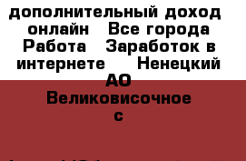 дополнительный доход  онлайн - Все города Работа » Заработок в интернете   . Ненецкий АО,Великовисочное с.